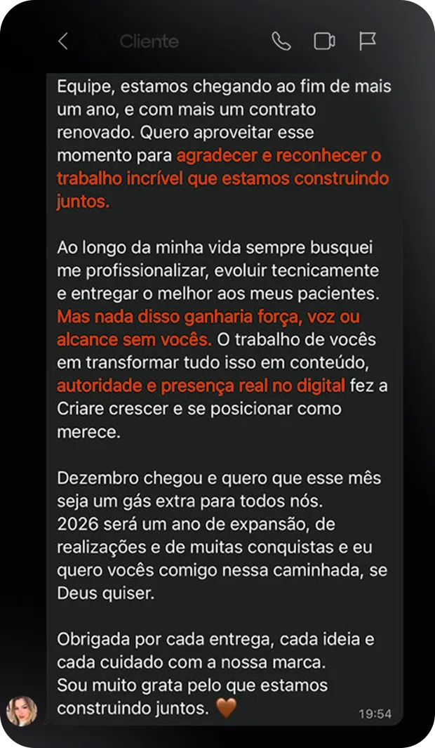 Print de conversa no WhatsApp. Mensagem da cliente: "Equipe, estamos chegando ao fim de mais um ano, e com mais um contrato renovado. Quero aproveitar esse momento para agradecer e reconhecer o trabalho incrível que estamos construindo juntos. Ao longo da minha vida sempre busquei me profissionalizar, evoluir tecnicamente e entregar o melhor aos meus pacientes. Mas nada disso ganharia força, voz ou alcance sem vocês. O trabalho de vocês em transformar tudo isso em conteúdo, autoridade e presença real no digital fez a Criare crescer e se posicionar como merece. Dezembro chegou e quero que esse mês seja um gás extra para todos nós. 2026 será um ano de expansão, de realizações e de muitas conquistas e eu quero vocês comigo nessa caminhada, se Deus quiser. Obrigada por cada entrega, cada ideia e cada cuidado com a nossa marca. Sou muito grata pelo que estamos construindo juntos."